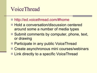 VoiceThread http:// ed.voicethread.com /#home Hold a conversation/discussion centered around some a number of media types Submit comments by computer, phone, text, or drawing Participate in any public VoiceThread Create asynchronous mini courses/webinars Link directly to a specific VoiceThread 