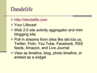 Dandelife http://dandelife.com Your Lifecast Web 2.0 site activity aggregator and mini blogging site. Pull in streams from sites like del.icio.us, Twitter, Fickr, You Tube, Facebook, RSS feeds, Amazon, and Live Journal View as timeline, blog, photo timeline, or embed as a widget  