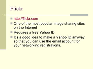 Flickr http://flickr.com One of the most popular image sharing sites on the Internet Requires a free Yahoo ID It’s a good idea to make a Yahoo ID anyway so that you can use the email account for your networking registrations. 