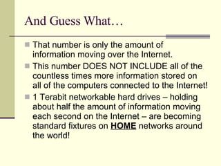 And Guess What… That number is only the amount of information moving over the Internet. This number DOES NOT INCLUDE all of the countless times more information stored on all of the computers connected to the Internet! 1 Terabit networkable hard drives – holding about half the amount of information moving each second on the Internet – are becoming standard fixtures on  HOME  networks around the world! 