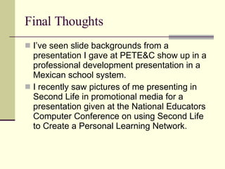 Final Thoughts I’ve seen slide backgrounds from a presentation I gave at PETE&C show up in a professional development presentation in a Mexican school system. I recently saw pictures of me presenting in Second Life in promotional media for a presentation given at the National Educators Computer Conference on using Second Life to Create a Personal Learning Network.  