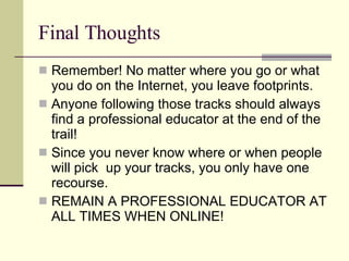 Final Thoughts Remember! No matter where you go or what you do on the Internet, you leave footprints. Anyone following those tracks should always find a professional educator at the end of the trail! Since you never know where or when people will pick  up your tracks, you only have one recourse. REMAIN A PROFESSIONAL EDUCATOR AT ALL TIMES WHEN ONLINE! 