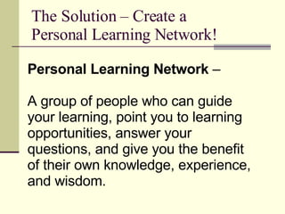 The Solution – Create a Personal Learning Network! Personal Learning Network  – A group of people who can guide your learning, point you to learning opportunities, answer your questions, and give you the benefit of their own knowledge, experience, and wisdom.  