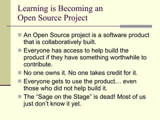 Learning is Becoming an Open Source Project An Open Source project is a software product that is collaboratively built. Everyone has access to help build the product if they have something worthwhile to contribute. No one owns it. No one takes credit for it. Everyone gets to use the product… even those who did not help build it. The “Sage on the Stage” is dead! Most of us just don’t know it yet. 