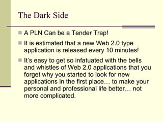 The Dark Side A PLN Can be a Tender Trap! It is estimated that a new Web 2.0 type application is released every 10 minutes! It’s easy to get so infatuated with the bells and whistles of Web 2.0 applications that you forget why you started to look for new applications in the first place… to make your personal and professional life better… not more complicated. 