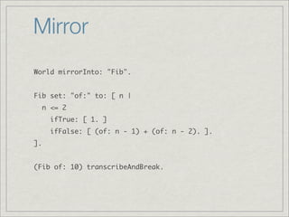 Mirror
World mirrorInto: "Fib".


Fib set: "of:" to: [ n |
     n <= 2
       ifTrue: [ 1. ]
       ifFalse: [ (of: n - 1) + (of: n - 2). ].
].


(Fib of: 10) transcribeAndBreak.
 