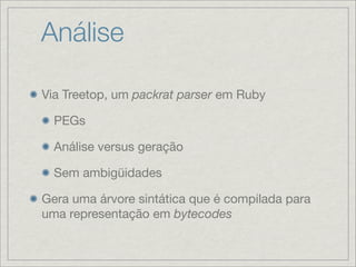 Análise

Via Treetop, um packrat parser em Ruby

  PEGs

  Análise versus geração

  Sem ambigüidades

Gera uma árvore sintática que é compilada para
uma representação em bytecodes
 