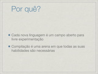 Por quê?


Cada nova linguagem é um campo aberto para
livre experimentação

Compilação é uma arena em que todas as suas
habilidades são necessárias
 