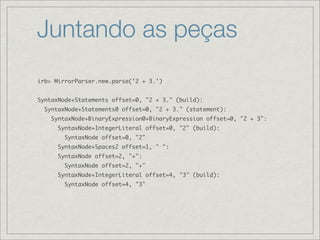 Juntando as peças
irb> MirrorParser.new.parse('2 + 3.')


SyntaxNode+Statements offset=0, "2 + 3." (build):
  SyntaxNode+Statements0 offset=0, "2 + 3." (statement):
    SyntaxNode+BinaryExpression0+BinaryExpression offset=0, "2 + 3":
      SyntaxNode+IntegerLiteral offset=0, "2" (build):
        SyntaxNode offset=0, "2"
      SyntaxNode+Spaces2 offset=1, " ":
      SyntaxNode offset=2, "+":
        SyntaxNode offset=2, "+"
      SyntaxNode+IntegerLiteral offset=4, "3" (build):
        SyntaxNode offset=4, "3"
 