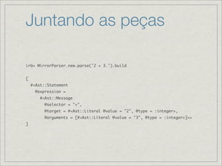 Juntando as peças

irb> MirrorParser.new.parse('2 + 3.').build


[
    #<Ast::Statement
      @expression =
        #<Ast::Message
          @selector = "+",
          @target = #<Ast::Literal @value = "2", @type = :integer>,
          @arguments = [#<Ast::Literal @value = "3", @type = :integer>]>>
]
 