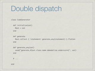 Double dispatch
class CodeGenerator


  def initialize(ast)
      @ast = ast
  end


  def generate
      @ast.collect { |statement| generate_any(statement) }.flatten
  end


  def generate_any(ast)
      send("generate_#{ast.class.name.demodulize.underscore}", ast)
  end


  # ...


end
 