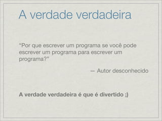 A verdade verdadeira

“Por que escrever um programa se você pode
escrever um programa para escrever um
programa?”

                          — Autor desconhecido



A verdade verdadeira é que é divertido ;)
 