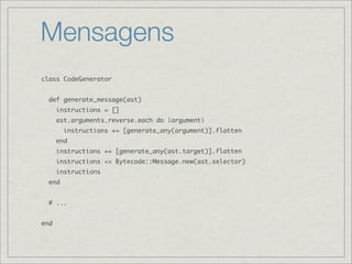 Mensagens
class CodeGenerator


  def generate_message(ast)
      instructions = []
      ast.arguments.reverse.each do |argument|
        instructions += [generate_any(argument)].flatten
      end
      instructions += [generate_any(ast.target)].flatten
      instructions << Bytecode::Message.new(ast.selector)
      instructions
  end


  # ...


end
 
