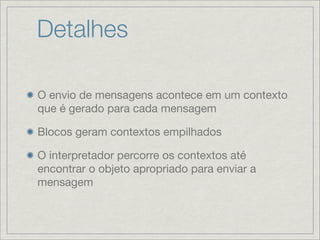Detalhes

O envio de mensagens acontece em um contexto
que é gerado para cada mensagem

Blocos geram contextos empilhados

O interpretador percorre os contextos até
encontrar o objeto apropriado para enviar a
mensagem
 