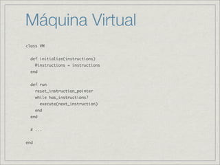 Máquina Virtual
class VM


  def initialize(instructions)
      @instructions = instructions
  end


  def run
      reset_instruction_pointer
      while has_instructions?
        execute(next_instruction)
      end
  end


  # ...


end
 