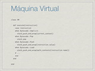 Máquina Virtual
class VM


  def execute(instruction)
      case instruction
      when Bytecode::Implicit
        stack_push_and_wrap(current_context)
      when Bytecode::Pop
        stack.pop
      when Bytecode::Push
        stack_push_and_wrap(instruction.value)
      when Bytecode::Load
        stack_push_and_wrap(walk_contexts(instruction.name))
      # ...
      end
  end


end
 