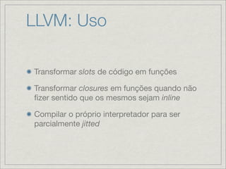 LLVM: Uso

Transformar slots de código em funções

Transformar closures em funções quando não
ﬁzer sentido que os mesmos sejam inline

Compilar o próprio interpretador para ser
parcialmente jitted
 