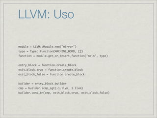 LLVM: Uso

module = LLVM::Module.new("mirror")
type = Type::function(MACHINE_WORD, [])
function = module.get_or_insert_function("main", type)


entry_block = function.create_block
exit_block_true = function.create_block
exit_block_false = function.create_block


builder = entry_block.builder
cmp = builder.icmp_sgt(-1.llvm, 1.llvm)
builder.cond_br(cmp, exit_block_true, exit_block_false)
 