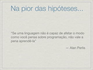 Na pior das hipóteses...


“Se uma linguagem não é capaz de afetar o modo
como você pensa sobre programação, não vale a
pena aprendê-la”

                                  — Alan Perlis
 