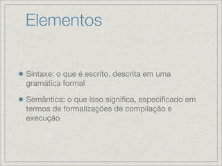 Elementos


Sintaxe: o que é escrito, descrita em uma
gramática formal

Semântica: o que isso signiﬁca, especiﬁcado em
termos de formalizações de compilação e
execução
 