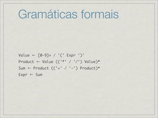 Gramáticas formais


Value ← [0-9]+ / '(' Expr ')'
Product ← Value (('*' / '/') Value)*
Sum ← Product (('+' / '-') Product)*
Expr ← Sum
 