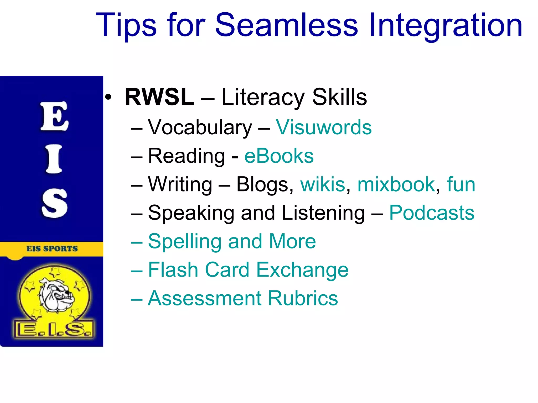 Tips for Seamless Integration RWSL – Literacy Skills Vocabulary – Visuwords Reading - eBooks Writing – Blogs, wikis , mixbook , fun Speaking and Listening – Podcasts Spelling and More Flash Card Exchange Assessment Rubrics