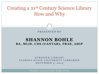 Creating a 21st Century Science Library
How and Why

PRESENTED BY

SHANNON BOHLE
BA, MLIS, CDS (CANTAB), FRAS, AHIP

STROZIER LIBRARY
FLORIDA STATE UNIVERSITY LIBRARIES
DECEMBER 3, 2013

Copyright © 2013 Shannon Bohle. All rights reserved.

 