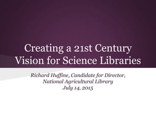 Creating a 21st Century
Vision for Science Libraries
Richard Huffine, Candidate for Director,
National Agricultural Library
July 14, 2015
 