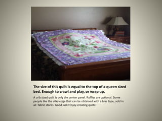 The size of this quilt is equal to the top of a queen sized
bed. Enough to crawl and play, or wrap up.
A crib sized quilt ...