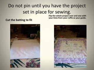 Do not pin until you have the project
set in place for sewing.
Cut the batting to fit
Flip the whole project over and sew ...