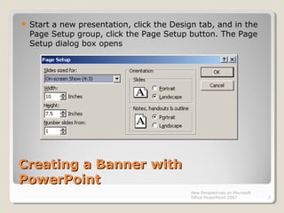 Creating a Banner withCreating a Banner with
PowerPointPowerPoint
 Start a new presentation, click the Design tab, and in the
Page Setup group, click the Page Setup button. The Page
Setup dialog box opens
New Perspectives on Microsoft
Office PowerPoint 2007 2
 