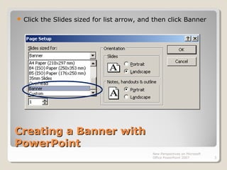 Creating a Banner withCreating a Banner with
PowerPointPowerPoint
 Click the Slides sized for list arrow, and then click Banner
New Perspectives on Microsoft
Office PowerPoint 2007 3
 