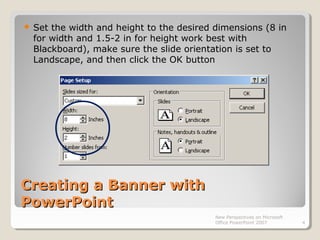 Creating a Banner withCreating a Banner with
PowerPointPowerPoint
 Set the width and height to the desired dimensions (8 in
for width and 1.5-2 in for height work best with
Blackboard), make sure the slide orientation is set to
Landscape, and then click the OK button
New Perspectives on Microsoft
Office PowerPoint 2007 4
 