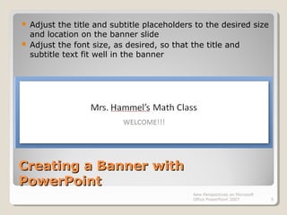 Creating a Banner withCreating a Banner with
PowerPointPowerPoint
 Adjust the title and subtitle placeholders to the desired size
and location on the banner slide
 Adjust the font size, as desired, so that the title and
subtitle text fit well in the banner
New Perspectives on Microsoft
Office PowerPoint 2007 5
 