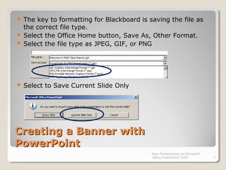 Creating a Banner withCreating a Banner with
PowerPointPowerPoint
 The key to formatting for Blackboard is saving the file as
the correct file type.
 Select the Office Home button, Save As, Other Format.
 Select the file type as JPEG, GIF, or PNG
 Select to Save Current Slide Only
New Perspectives on Microsoft
Office PowerPoint 2007 7
 