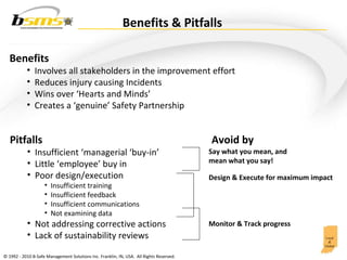 Benefits Involves all stakeholders in the improvement effort Reduces injury causing Incidents Wins over ‘Hearts and Minds’ Creates a ‘genuine’ Safety Partnership Pitfalls Insufficient ‘managerial ‘buy-in’ Little ‘employee’ buy in Poor design/execution Insufficient training Insufficient feedback Insufficient communications Not examining data Not addressing corrective actions Lack of sustainability reviews Say what you mean, and  mean what you say! Avoid by  Design & Execute for maximum impact Monitor & Track progress Benefits & Pitfalls 