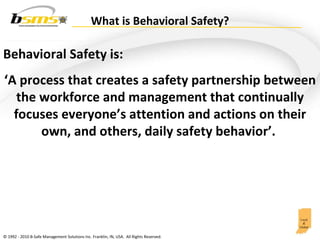 What is Behavioral Safety? Behavioral Safety is:  ‘ A process that creates a safety partnership between the workforce and management that continually focuses everyone’s attention and actions on their own, and others, daily safety behavior’.  