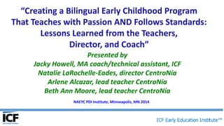 “Creating a Bilingual Early Childhood Program
That Teaches with Passion AND Follows Standards:
Lessons Learned from the Teachers,
Director, and Coach”
Presented by
Jacky Howell, MA coach/technical assistant, ICF
Natalie LaRochelle-Eades, director CentroNía
Arlene Alcazar, lead teacher CentroNía
Beth Ann Moore, lead teacher CentroNía
NAEYC PDI Institute, Minneapolis, MN 2014
 