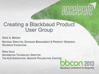 9/27/2013 #bbcon 1
Creating a Blackbaud Product
User Group
DAVID A. BERGER
NATIONAL DIRECTOR, DATABASE MANAGEMENT & PROSPECT RESEARCH
DEVEREUX FOUNDATION
NORA ISAAC
INFORMATION TECHNOLOGY DIRECTOR
THE ALS ASSOCIATION, GREATER PHILADELPHIA CHAPTER
 