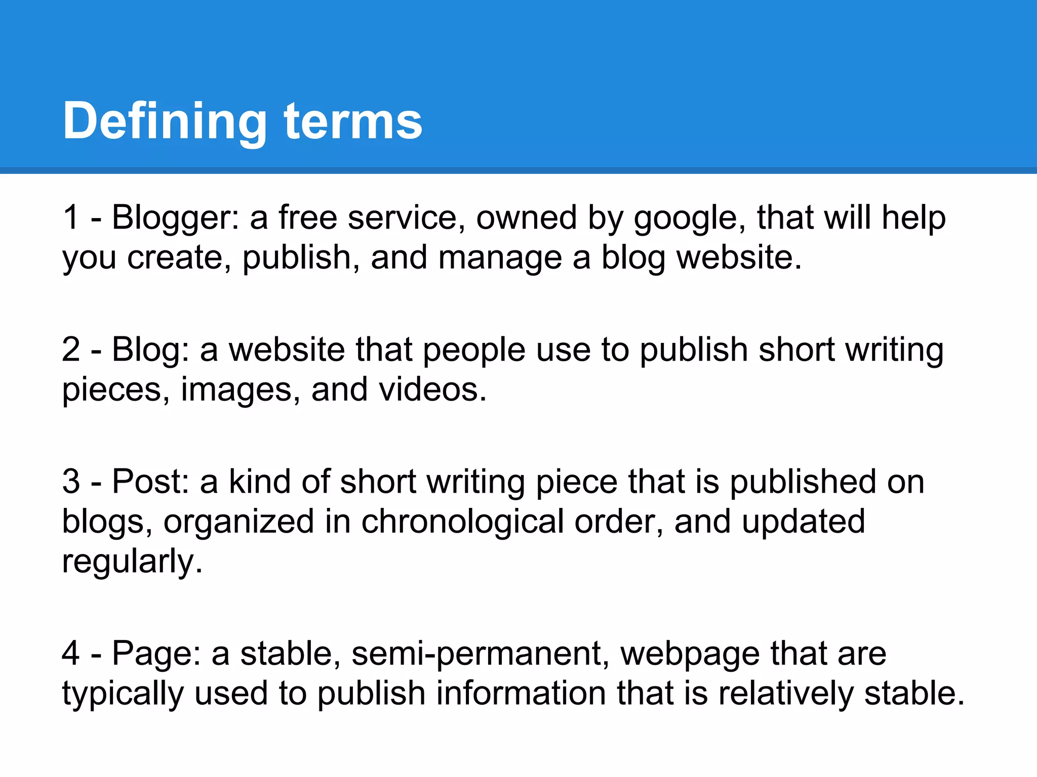 Defining terms
1 - Blogger: a free service, owned by google, that will help
you create, publish, and manage a blog website.
2 - Blog: a website that people use to publish short writing
pieces, images, and videos.
3 - Post: a kind of short writing piece that is published on
blogs, organized in chronological order, and updated
regularly.
4 - Page: a stable, semi-permanent, webpage that are
typically used to publish information that is relatively stable.
 