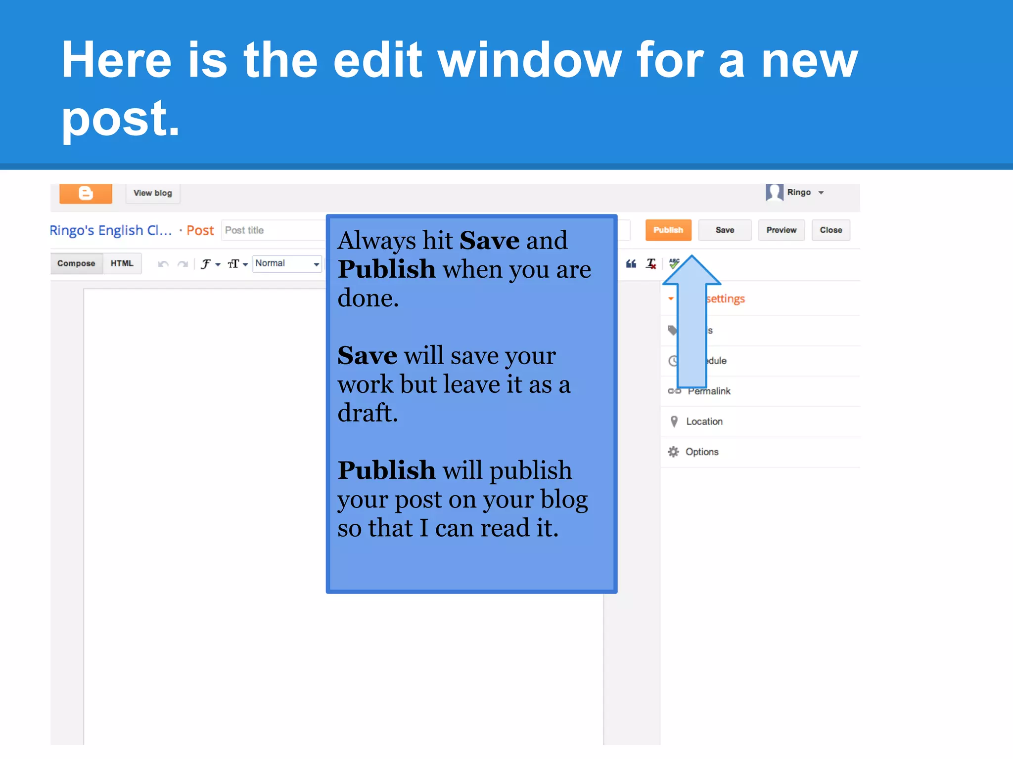 Here is the edit window for a new
post.
Always hit Save and
Publish when you are
done.
Save will save your
work but leave it as a
draft.
Publish will publish
your post on your blog
so that I can read it.
 