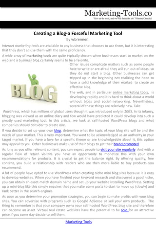 Creating a Blog-a Forceful Marketing Tool
                                           By wbrennen
Internet marketing tools are available to any business that chooses to use them, but it is interesting
that they don’t all use them with the same proficiency.
A wide array of marketing tools are quite typically chosen when businesses start to market on the
web and a business blog certainly seems to be a favorite.
                                              Other issues complicate matters such as some people
                                              hate to write or are afraid they will run out of ideas, so
                                              they do not start a blog. Other businesses can get
                                              tripped up in the beginning not realizing the need to
                                              have a solid knowledge of their market to create an
                                              effective blog.
                                              The web, and in particular online marketing tools, is
                                              developing rapidly and it is hard to think about a world
                                              without blogs and social networking. Nevertheless,
                                              several of these things are relatively new. Take
 WordPress, which has millions of global users though it was introduced only in 2003. In its infancy,
blogging was viewed as an online diary and few would have predicted it could develop into such a
greatly used marketing tool. In this article, we look at self-hosted WordPress blogs and what
companies should consider to create one.
If you decide to set up your own blog, determine what the topic of your blog site will be and the
needs of your market. This is very important. You want to be acknowledged as an authority in your
target market. If you have a love for a specific theme or are knowledgeable about it, this option
may appeal to you. Other businesses make use of their blogs to get their brand promoted.
As long as you offer relevant content, you can expect people to visit your site regularly. And with a
regular flow of return visitors you have an opportunity to monetize this with your own
recommendations for products. It is crucial to get the balance right. By offering quality, free
content, you build a relationship with readers who are then more liable to buy products you
recommend.
A lot of people have opted to use WordPress when creating niche mini blog sites because it is easy
to develop websites. When you have finished your keyword research and discovered a good niche,
you can obtain an exact-match domain name and set up your website installing WordPress. Setting
up a mini-blog like this simply requires that you make some posts to start to move up (slowly) and
rank better in the search engines.
As soon as you determine your promotion strategies, you can begin to make profits with your blog
sites. You can advertise with programs such as Google AdSense or sell your own products. The
thing to remember is that your company owns your self-hosted WordPress blog site and therefore
can become an asset. Virtual real estate websites have the potential to be sold for an attractive
price if you some day decide to sell them.
                                           Marketing Tools
 