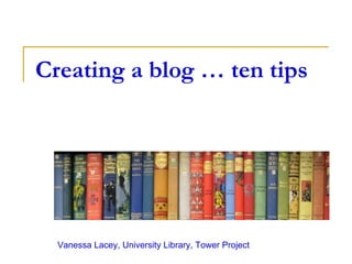 Creating a blog … ten tips Vanessa Lacey, University Library, Tower Project 