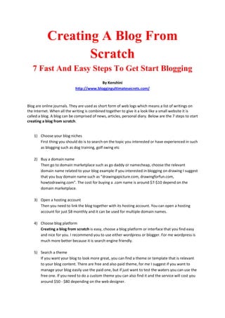Creating A Blog From
                   Scratch
   7 Fast And Easy Steps To Get Start Blogging
                                           By Kenshini
                             http://www.bloggingultimatesecrets.com/



Blog are online journals. They are used as short form of web logs which means a list of writings on
the Internet. When all the writing is combined together to give it a look like a small website it is
called a blog. A blog can be comprised of news, articles, personal diary. Below are the 7 steps to start
creating a blog from scratch.


    1) Choose your blog niches
       First thing you should do is to search on the topic you interested or have experienced in such
       as blogging such as dog training, golf swing etc

    2) Buy a domain name
       Then go to domain marketplace such as go daddy or namecheap, choose the relevant
       domain name related to your blog example if you interested in blogging on drawing I suggest
       that you buy domain name such as “drawingapicture.com, drawingforfun.com,
       howtodrawing.com”. The cost for buying a .com name is around $7-$10 depend on the
       domain marketplace.

    3) Open a hosting account
       Then you need to link the blog together with its hosting account. You can open a hosting
       account for just $8 monthly and it can be used for multiple domain names.

    4) Choose blog platform
       Creating a blog from scratch is easy, choose a blog platform or interface that you find easy
       and nice for you. I recommend you to use either wordpress or blogger. For me wordpress is
       much more better because it is search engine friendly.

    5) Search a theme
       If you want your blog to look more great, you can find a theme or template that is relevant
       to your blog content. There are free and also paid theme, for me I suggest if you want to
       manage your blog easily use the paid one, but if just want to test the waters you can use the
       free one. If you need to do a custom theme you can also find it and the service will cost you
       around $50 - $80 depending on the web designer.
 