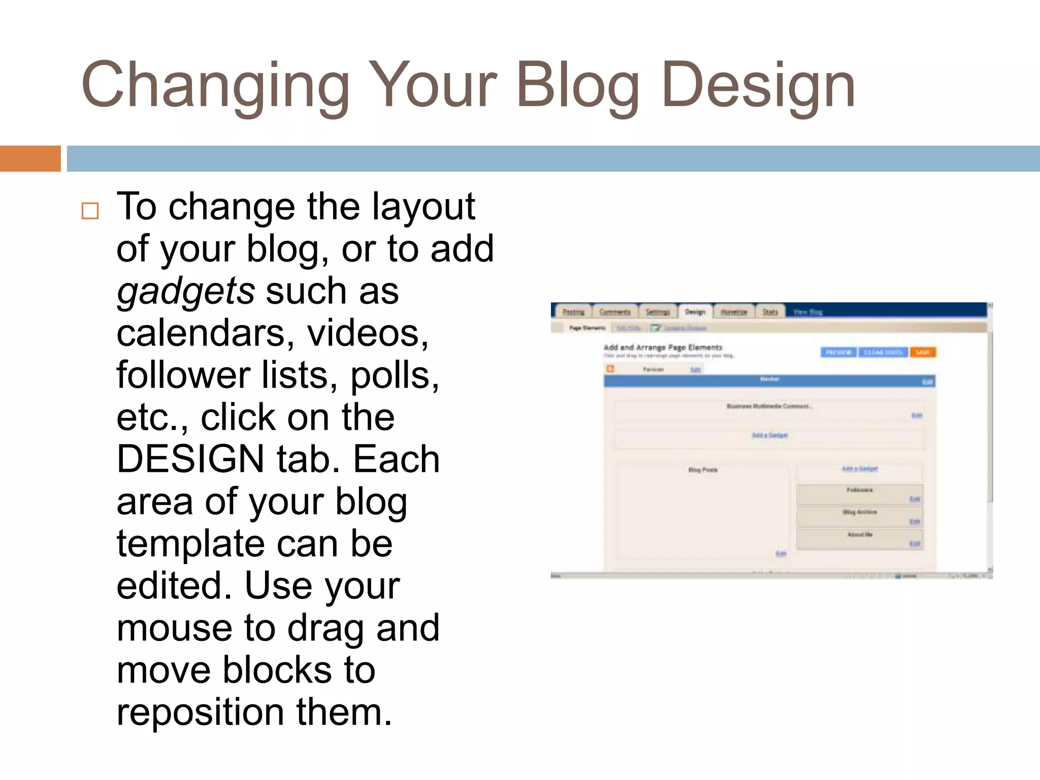 Changing Your Blog DesignTo change the layout of your blog, or to add gadgets such as calendars, videos, follower lists, polls, etc., click on the DESIGN tab. Each area of your blog template can be edited. Use your mouse to drag and move blocks to reposition them.