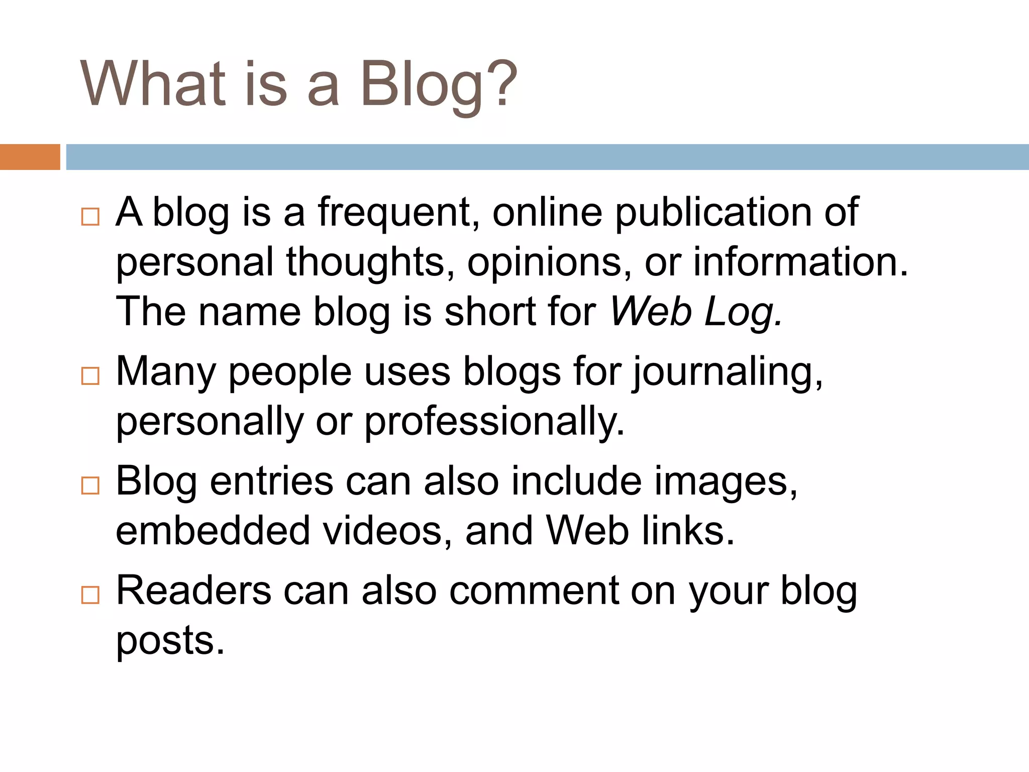 What is a Blog?A blog is a frequent, online publication of personal thoughts, opinions, or information. The name blog is short for Web Log.Many people uses blogs for journaling, personally or professionally. Blog entries can also include images, embedded videos, and Web links.Readers can also comment on your blog posts.