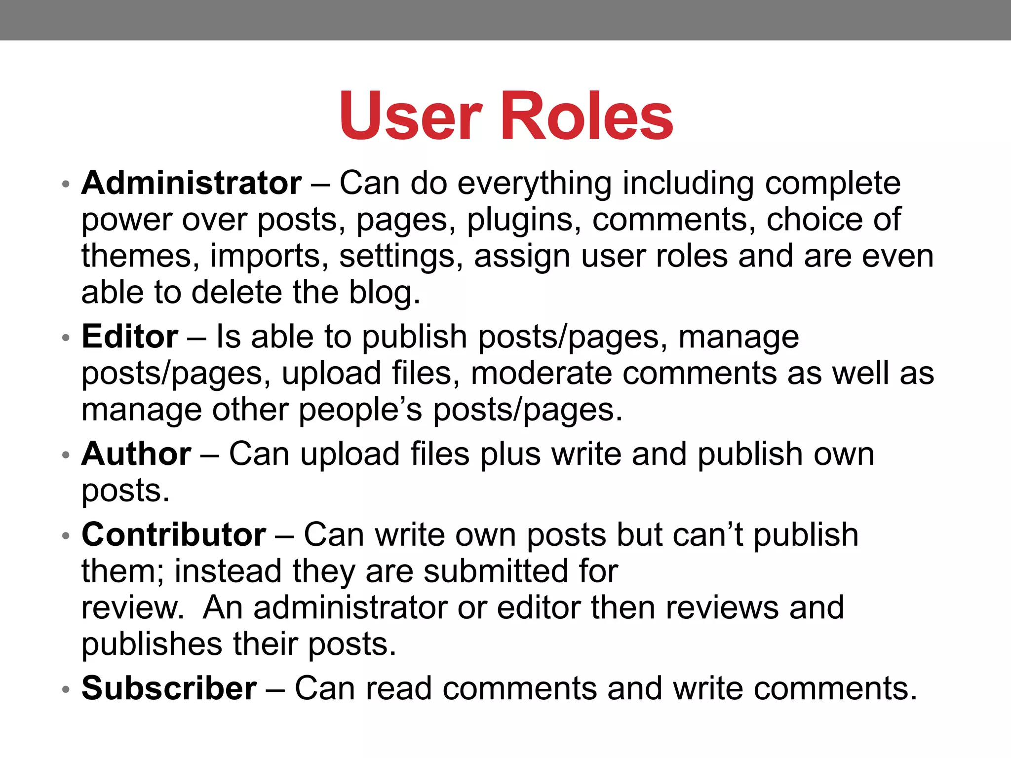 User Roles
• Administrator – Can do everything including complete

•

•
•

•

power over posts, pages, plugins, comments, choice of
themes, imports, settings, assign user roles and are even
able to delete the blog.
Editor – Is able to publish posts/pages, manage
posts/pages, upload files, moderate comments as well as
manage other people’s posts/pages.
Author – Can upload files plus write and publish own
posts.
Contributor – Can write own posts but can’t publish
them; instead they are submitted for
review. An administrator or editor then reviews and
publishes their posts.
Subscriber – Can read comments and write comments.

 