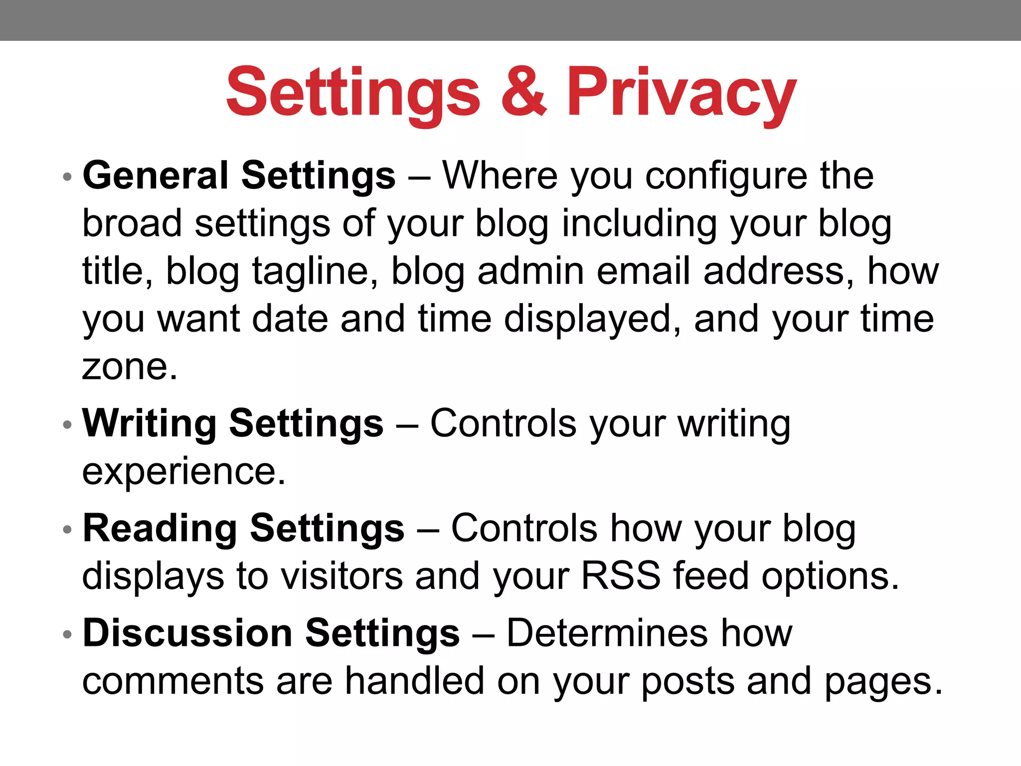 Settings & Privacy
• General Settings – Where you configure the

broad settings of your blog including your blog
title, blog tagline, blog admin email address, how
you want date and time displayed, and your time
zone.
• Writing Settings – Controls your writing
experience.
• Reading Settings – Controls how your blog
displays to visitors and your RSS feed options.
• Discussion Settings – Determines how
comments are handled on your posts and pages.

 