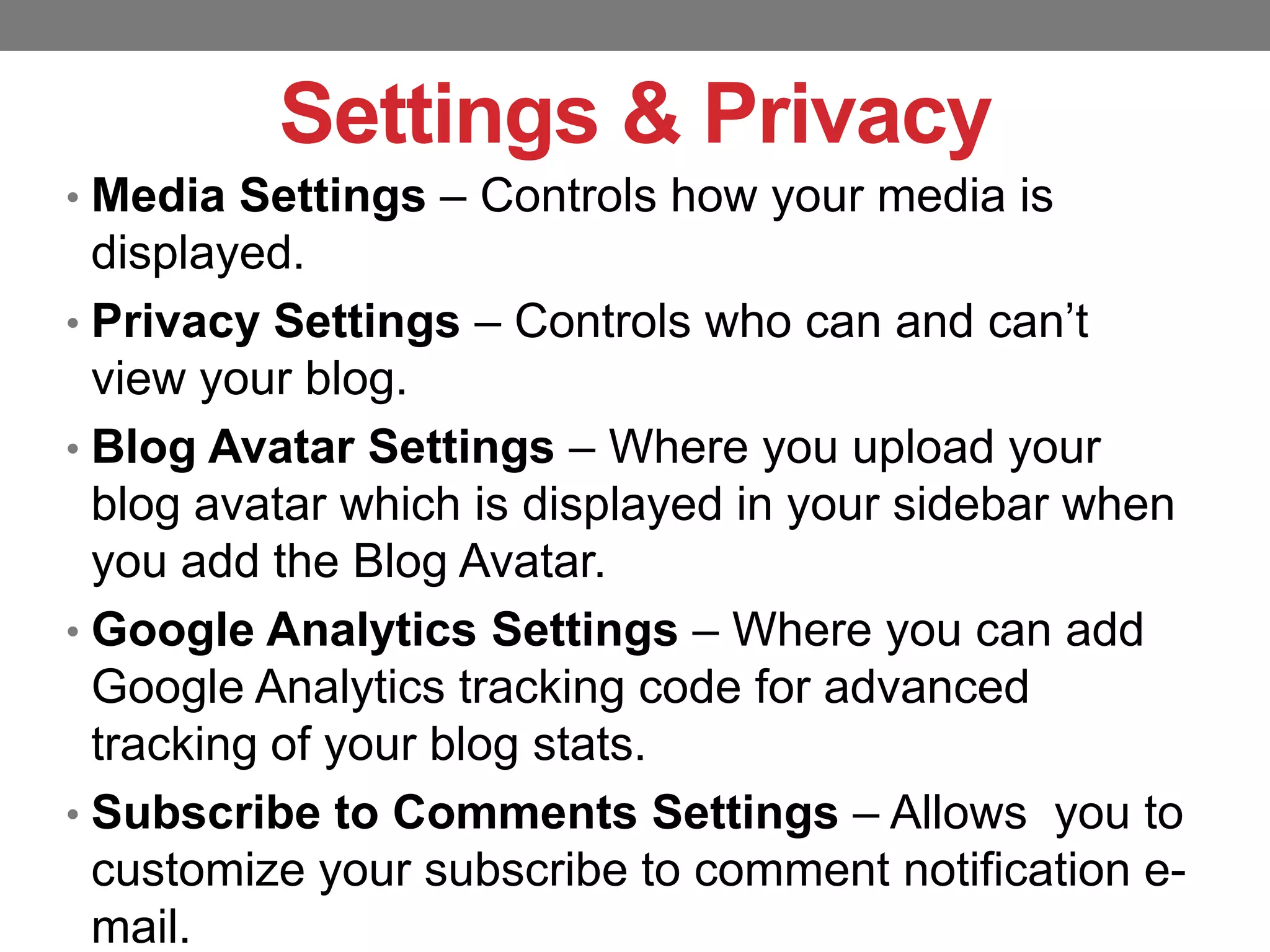Settings & Privacy
• Media Settings – Controls how your media is

displayed.
• Privacy Settings – Controls who can and can’t
view your blog.
• Blog Avatar Settings – Where you upload your
blog avatar which is displayed in your sidebar when
you add the Blog Avatar.
• Google Analytics Settings – Where you can add
Google Analytics tracking code for advanced
tracking of your blog stats.
• Subscribe to Comments Settings – Allows you to
customize your subscribe to comment notification email.

 