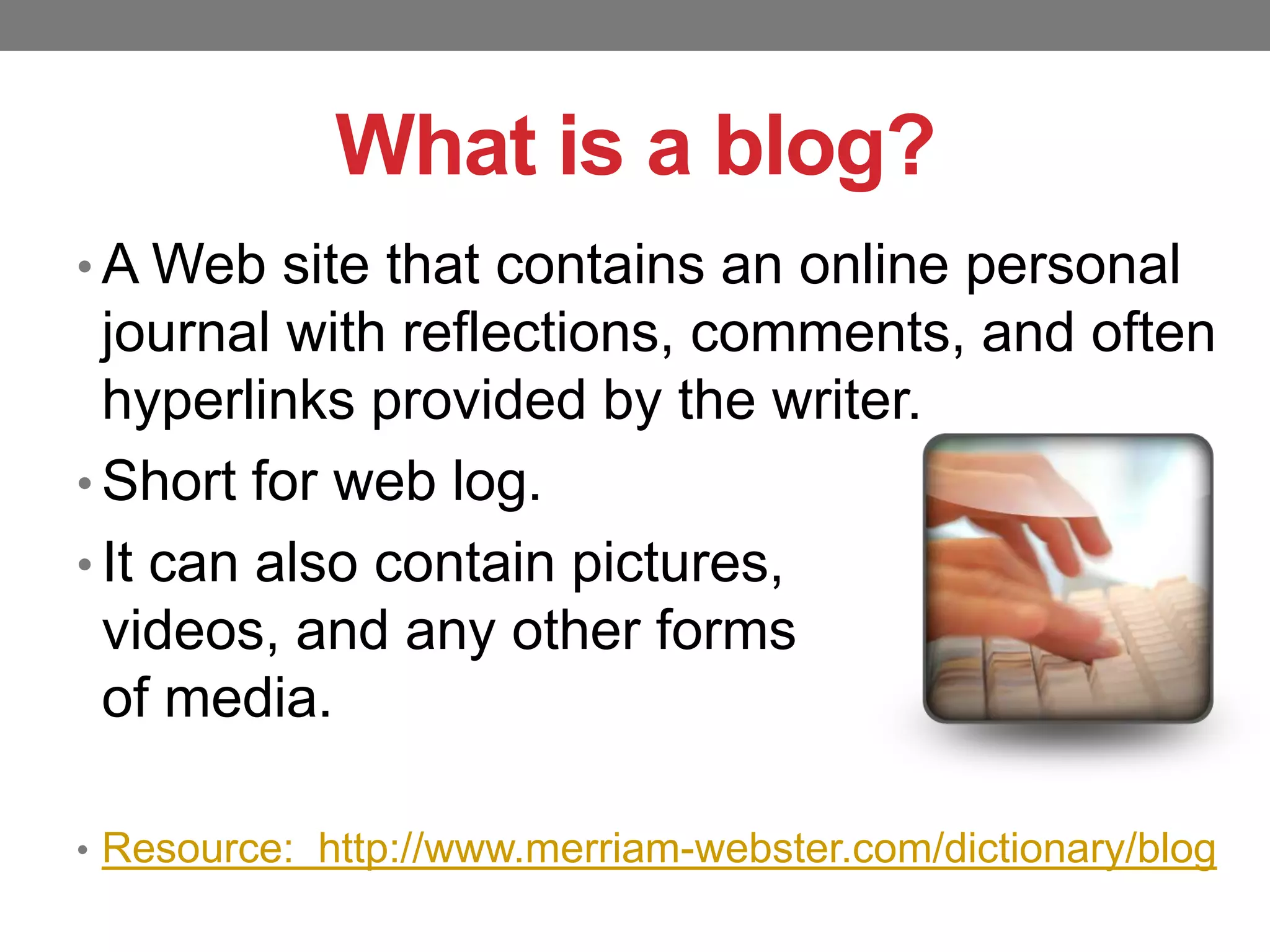 What is a blog?
• A Web site that contains an online personal

journal with reflections, comments, and often
hyperlinks provided by the writer.
• Short for web log.
• It can also contain pictures,
videos, and any other forms
of media.
• Resource: http://www.merriam-webster.com/dictionary/blog

 